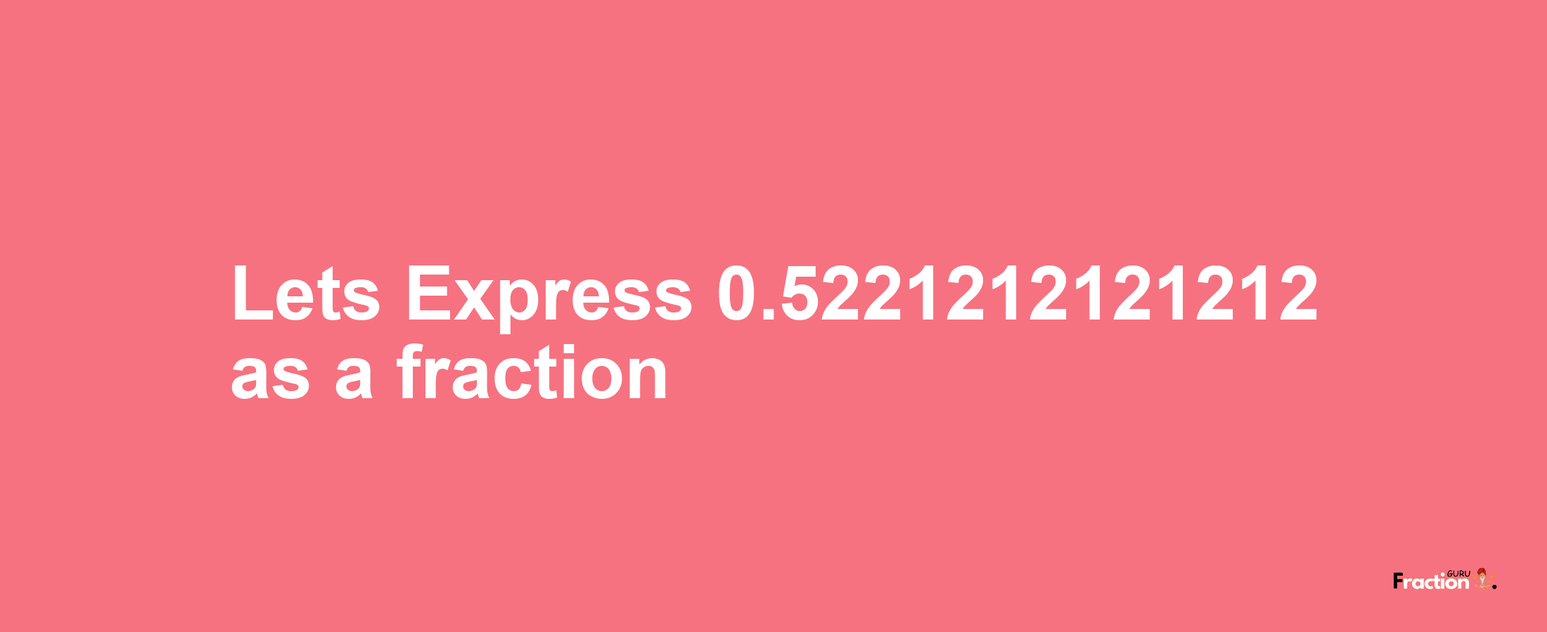 Lets Express 0.5221212121212 as afraction
